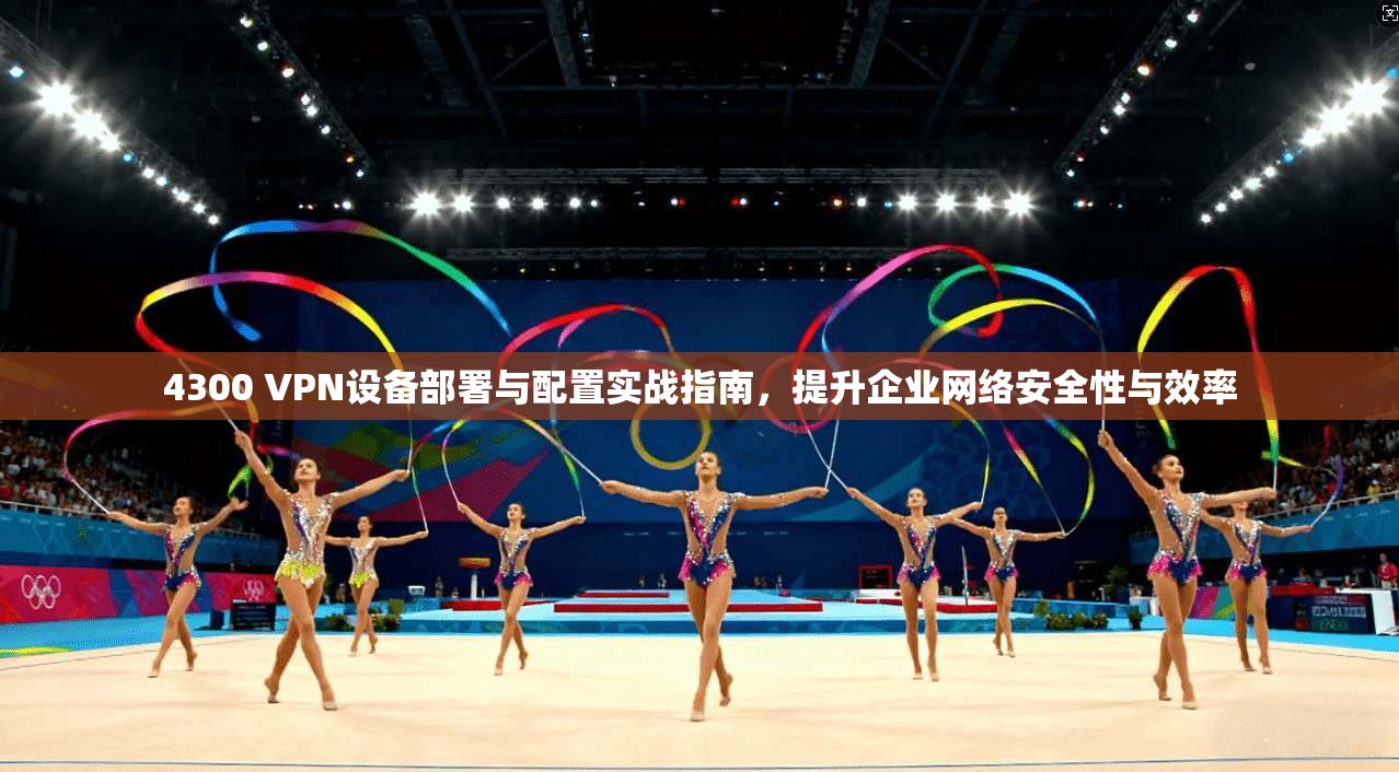4300 VPN设备部署与配置实战指南，提升企业网络安全性与效率