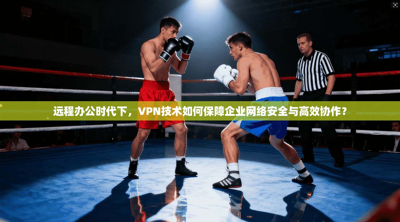 远程办公时代下，VPN技术如何保障企业网络安全与高效协作？