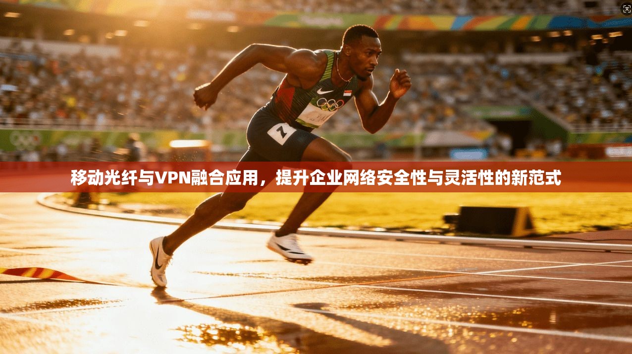 移动光纤与VPN融合应用，提升企业网络安全性与灵活性的新范式