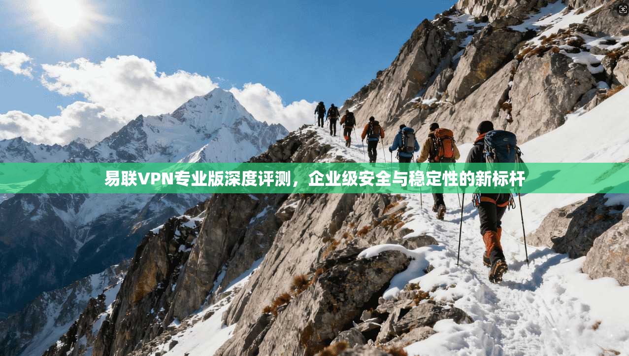易联VPN专业版深度评测，企业级安全与稳定性的新标杆