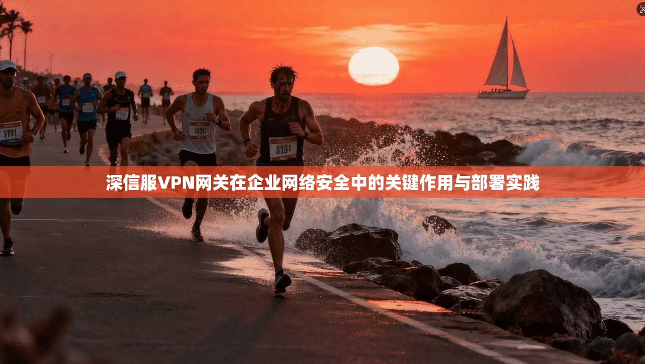 深信服VPN网关在企业网络安全中的关键作用与部署实践