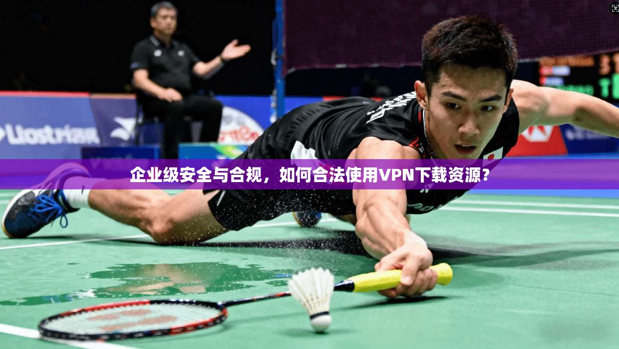 企业级安全与合规，如何合法使用VPN下载资源？