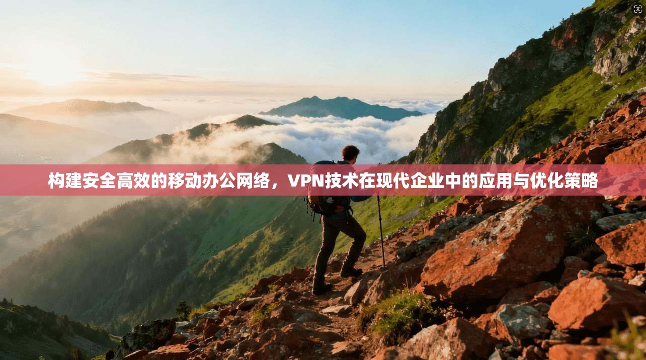 构建安全高效的移动办公网络，VPN技术在现代企业中的应用与优化策略
