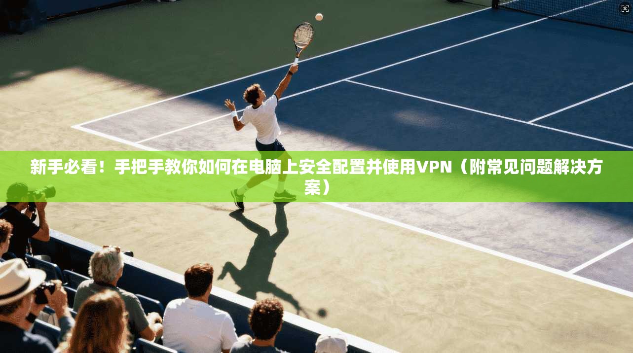 新手必看！手把手教你如何在电脑上安全配置并使用VPN（附常见问题解决方案）