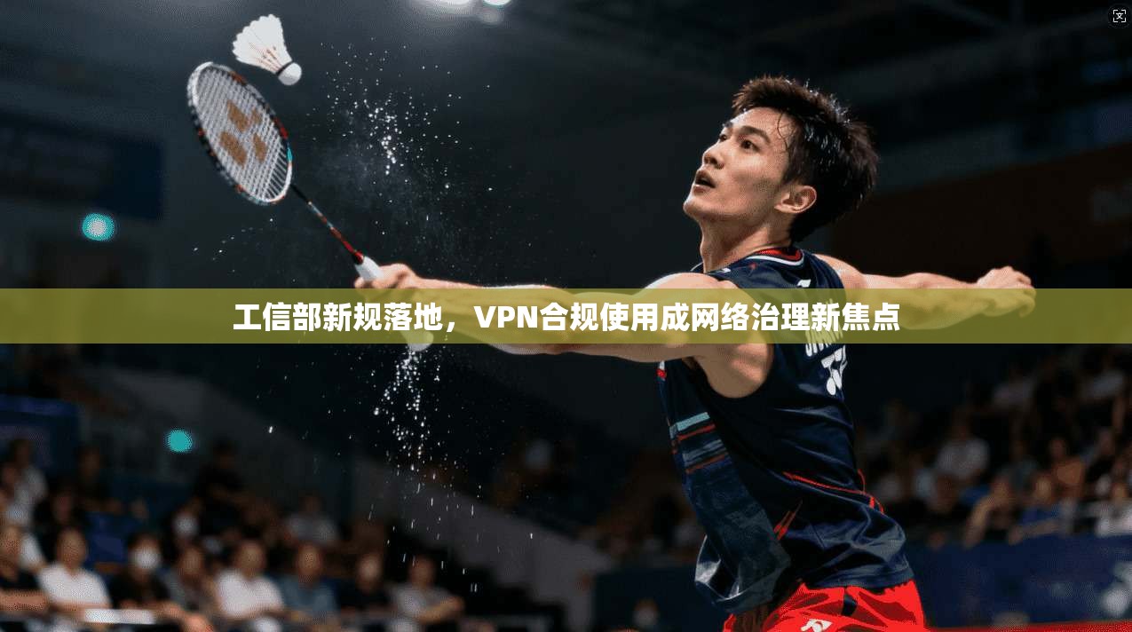 工信部新规落地，VPN合规使用成网络治理新焦点