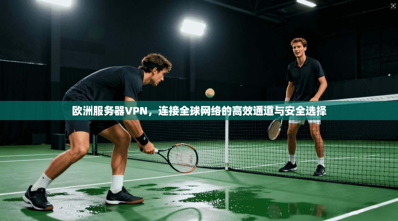 欧洲服务器VPN，连接全球网络的高效通道与安全选择