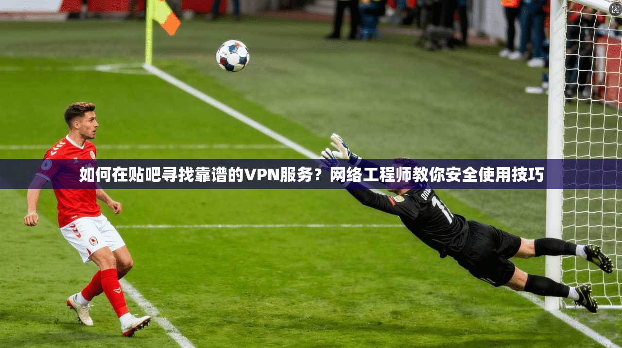 如何在贴吧寻找靠谱的VPN服务？网络工程师教你安全使用技巧
