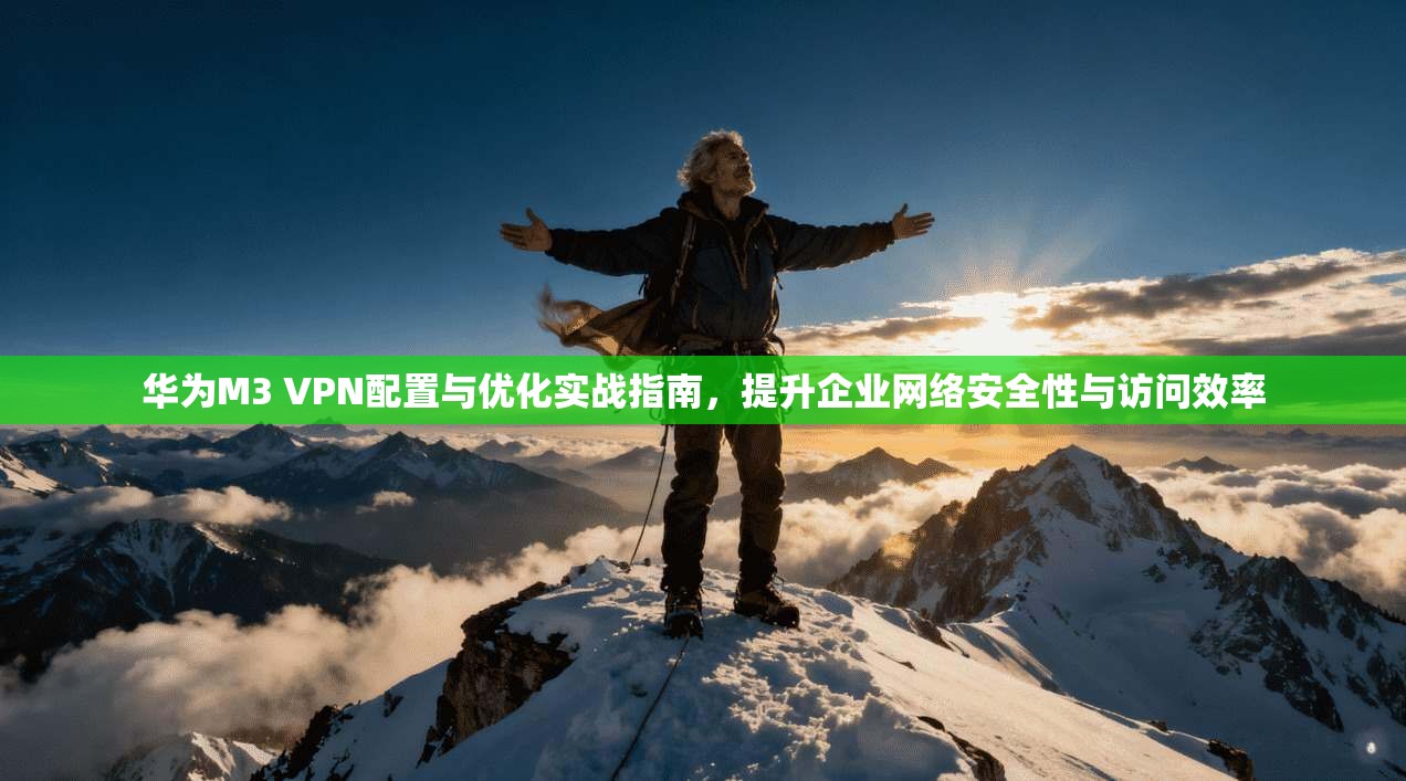 华为M3 VPN配置与优化实战指南，提升企业网络安全性与访问效率