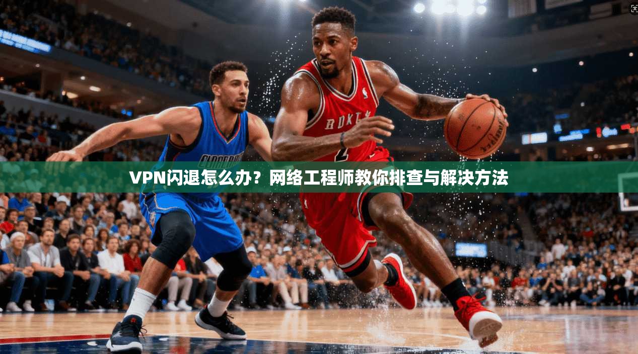 VPN闪退怎么办？网络工程师教你排查与解决方法