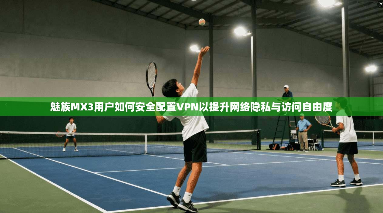 魅族MX3用户如何安全配置VPN以提升网络隐私与访问自由度