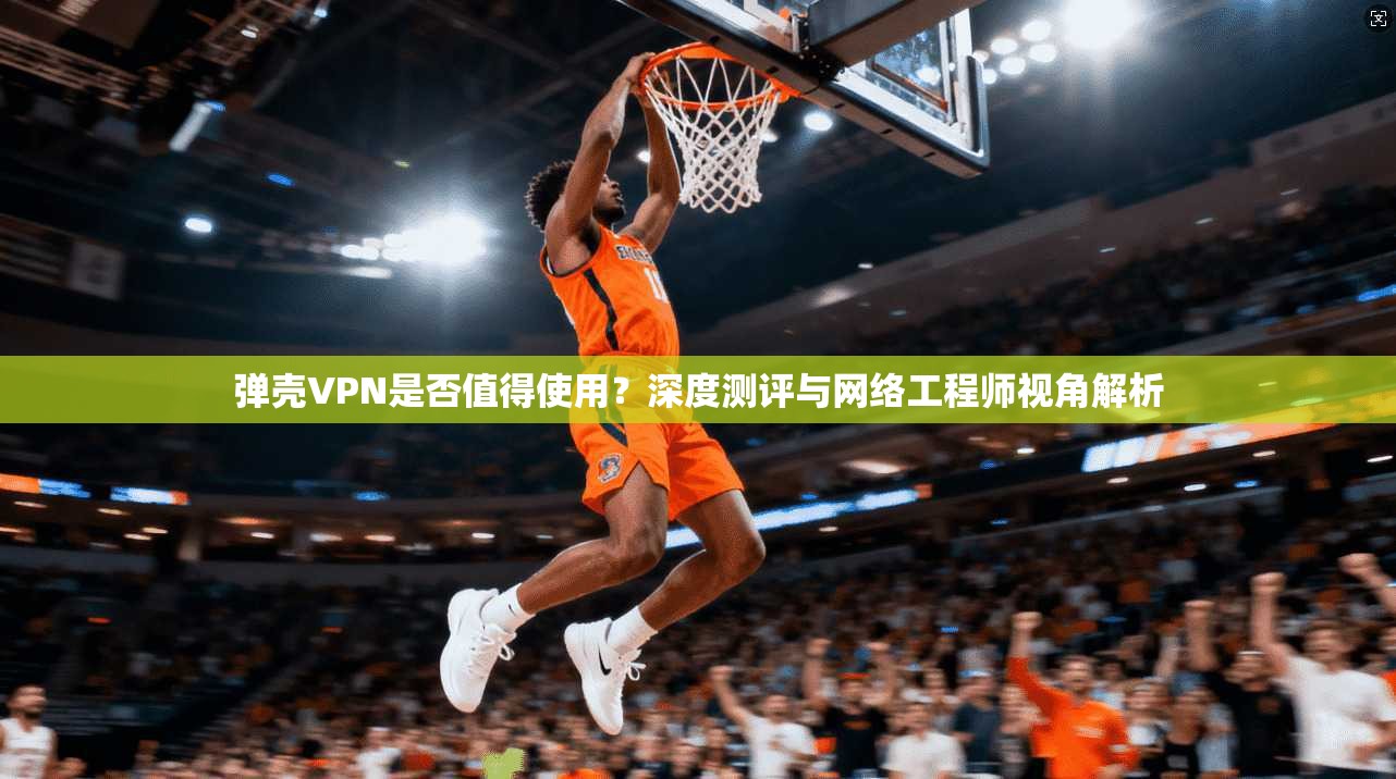 弹壳VPN是否值得使用？深度测评与网络工程师视角解析