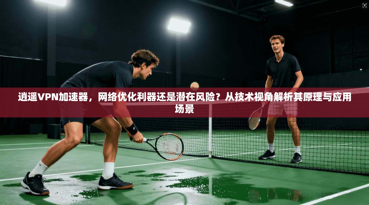 逍遥VPN加速器，网络优化利器还是潜在风险？从技术视角解析其原理与应用场景