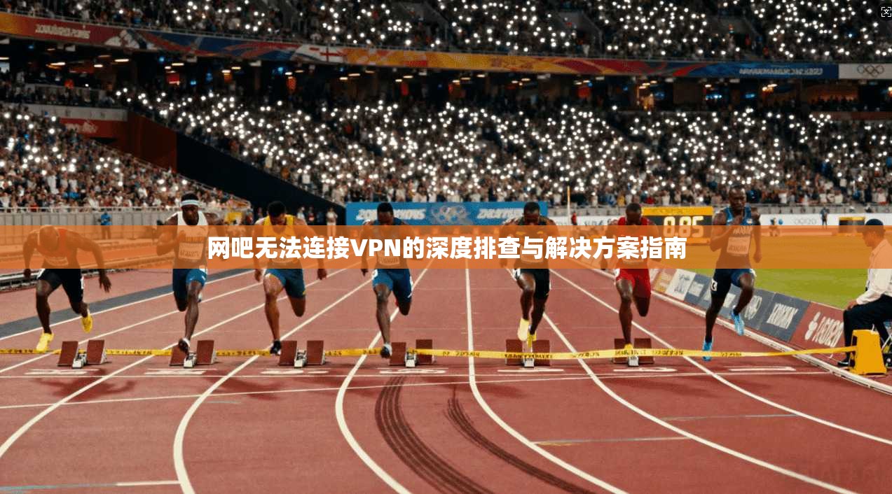 网吧无法连接VPN的深度排查与解决方案指南