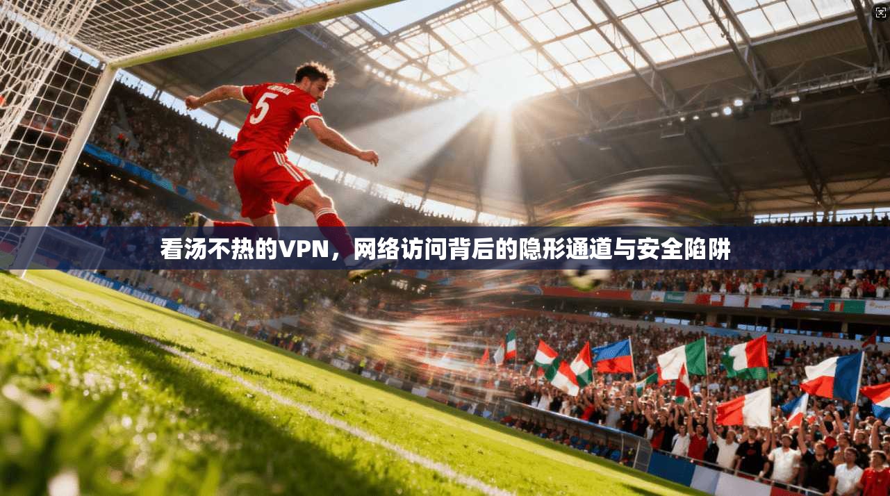 看汤不热的VPN，网络访问背后的隐形通道与安全陷阱