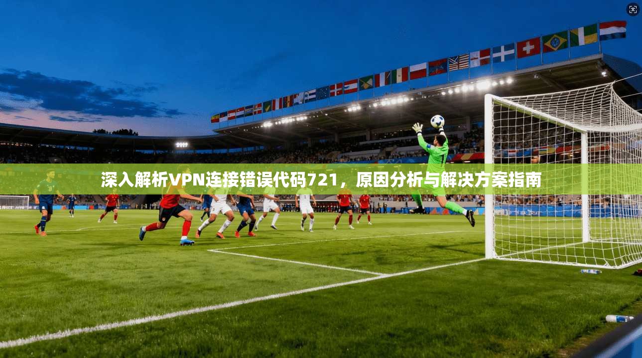 深入解析VPN连接错误代码721，原因分析与解决方案指南
