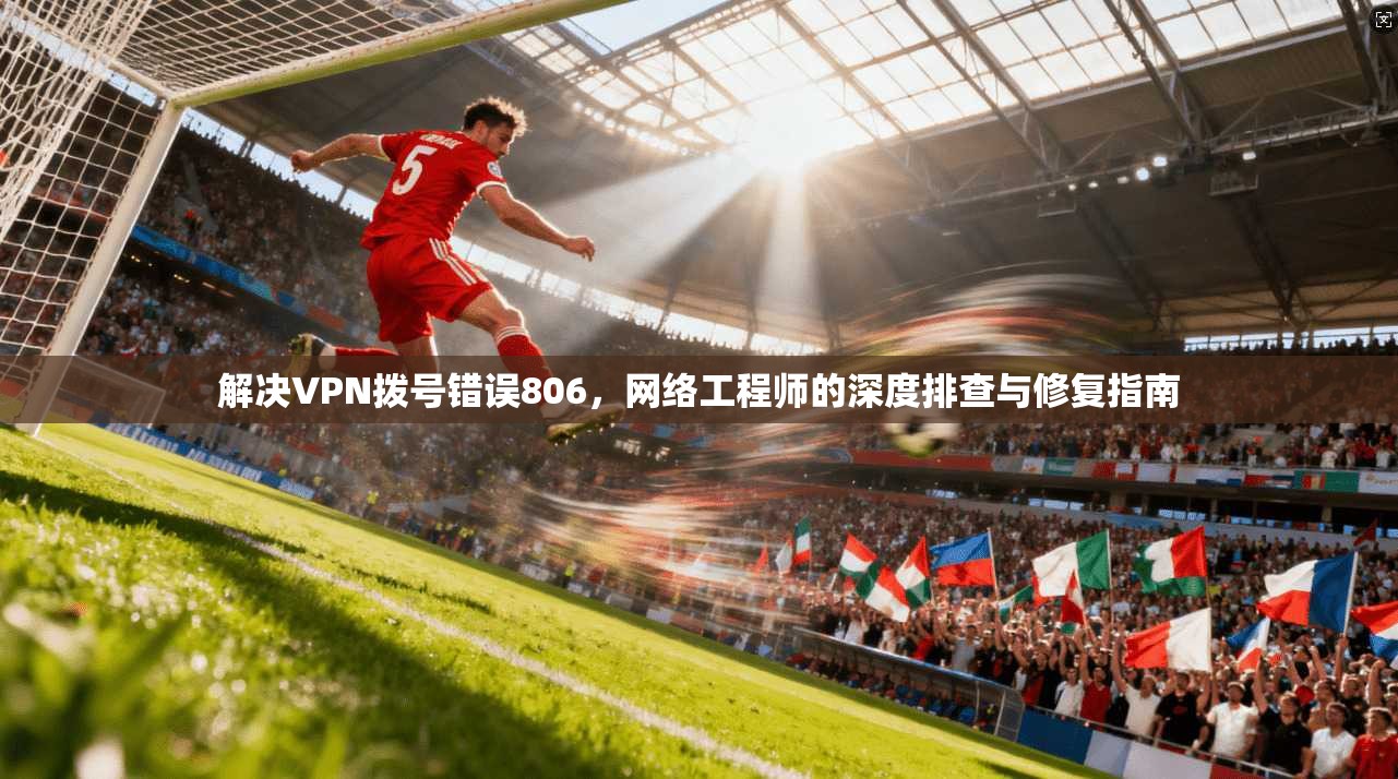 解决VPN拨号错误806，网络工程师的深度排查与修复指南