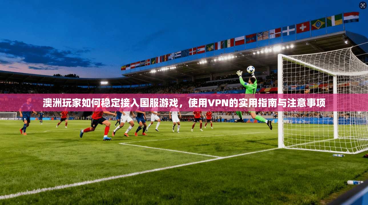 澳洲玩家如何稳定接入国服游戏，使用VPN的实用指南与注意事项