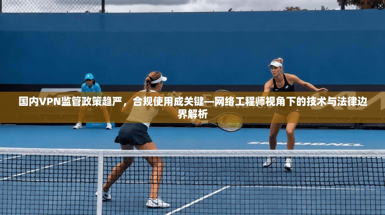 国内VPN监管政策趋严，合规使用成关键—网络工程师视角下的技术与法律边界解析