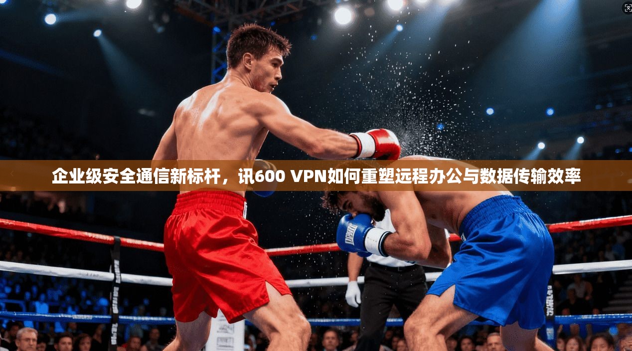 企业级安全通信新标杆，讯600 VPN如何重塑远程办公与数据传输效率