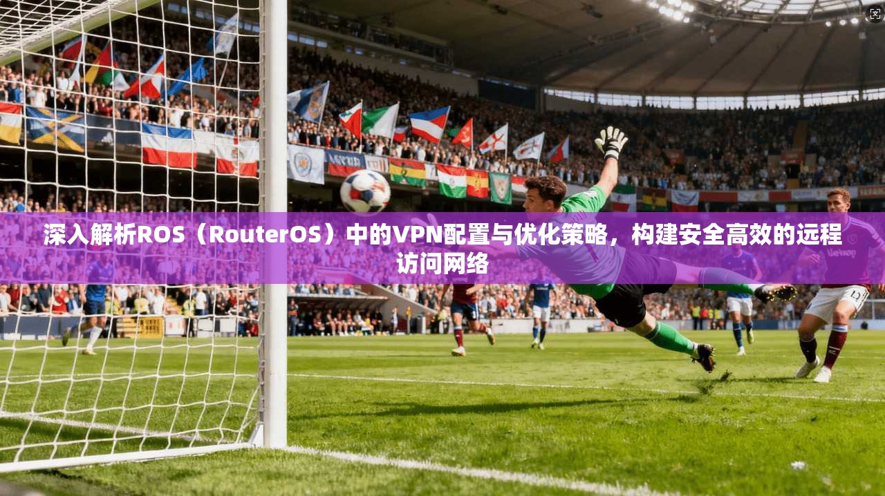 深入解析ROS（RouterOS）中的VPN配置与优化策略，构建安全高效的远程访问网络