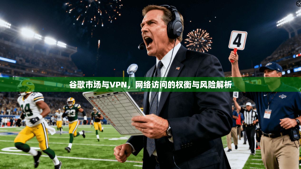 谷歌市场与VPN，网络访问的权衡与风险解析
