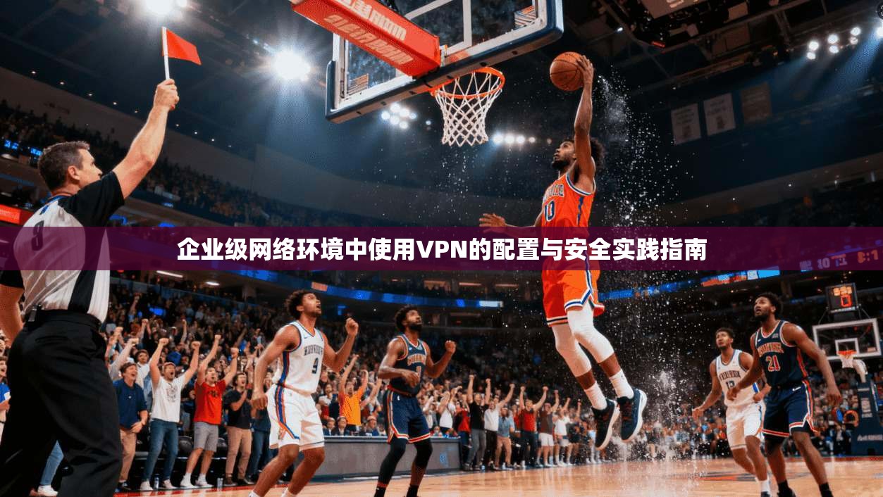 企业级网络环境中使用VPN的配置与安全实践指南 企业级网络环境中使用VPN的配置与安全实践指南