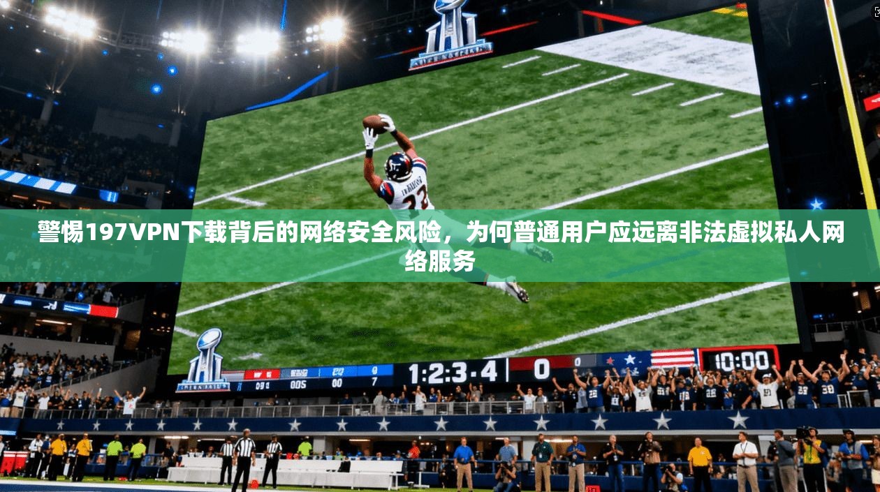 警惕197VPN下载背后的网络安全风险，为何普通用户应远离非法虚拟私人网络服务