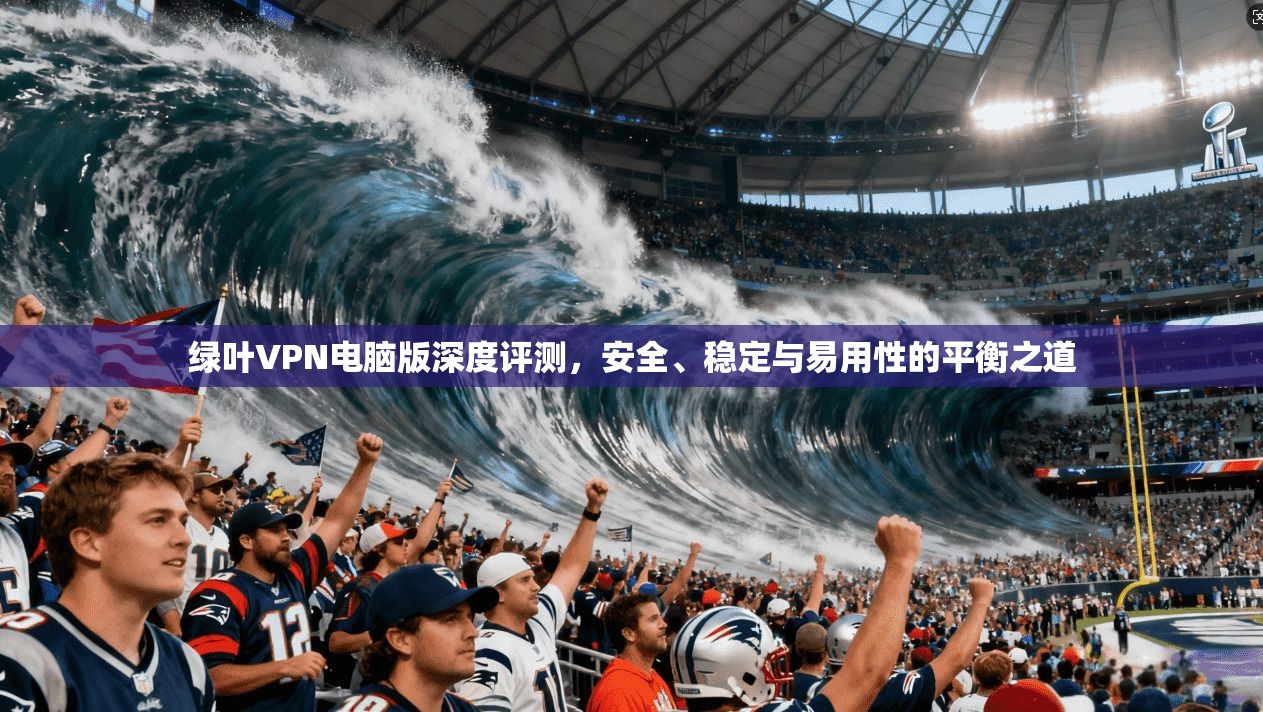 绿叶VPN电脑版深度评测，安全、稳定与易用性的平衡之道