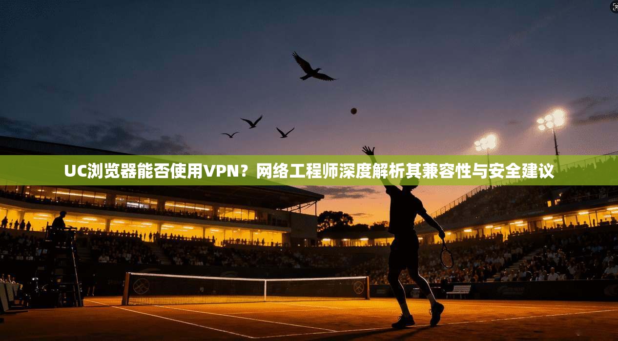 UC浏览器能否使用VPN?网络工程师深度解析其兼容性与安全建议 UC浏览器能否使用VPN?网络工程师深度解析其兼容性与安全建议