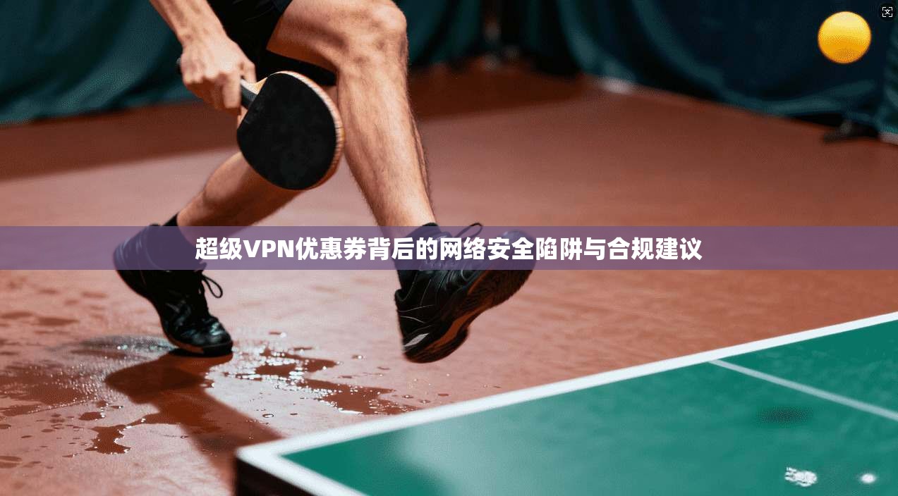 超级VPN优惠券背后的网络安全陷阱与合规建议 超级VPN优惠券背后的网络安全陷阱与合规建议