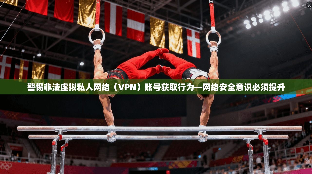 警惕非法虚拟私人网络(VPN)账号获取行为—网络安全意识必须提升 警惕非法虚拟私人网络(VPN)账号获取行为—网络安全意识必须提升