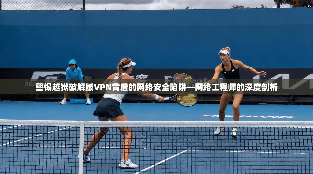 警惕越狱破解版VPN背后的网络安全陷阱—网络工程师的深度剖析