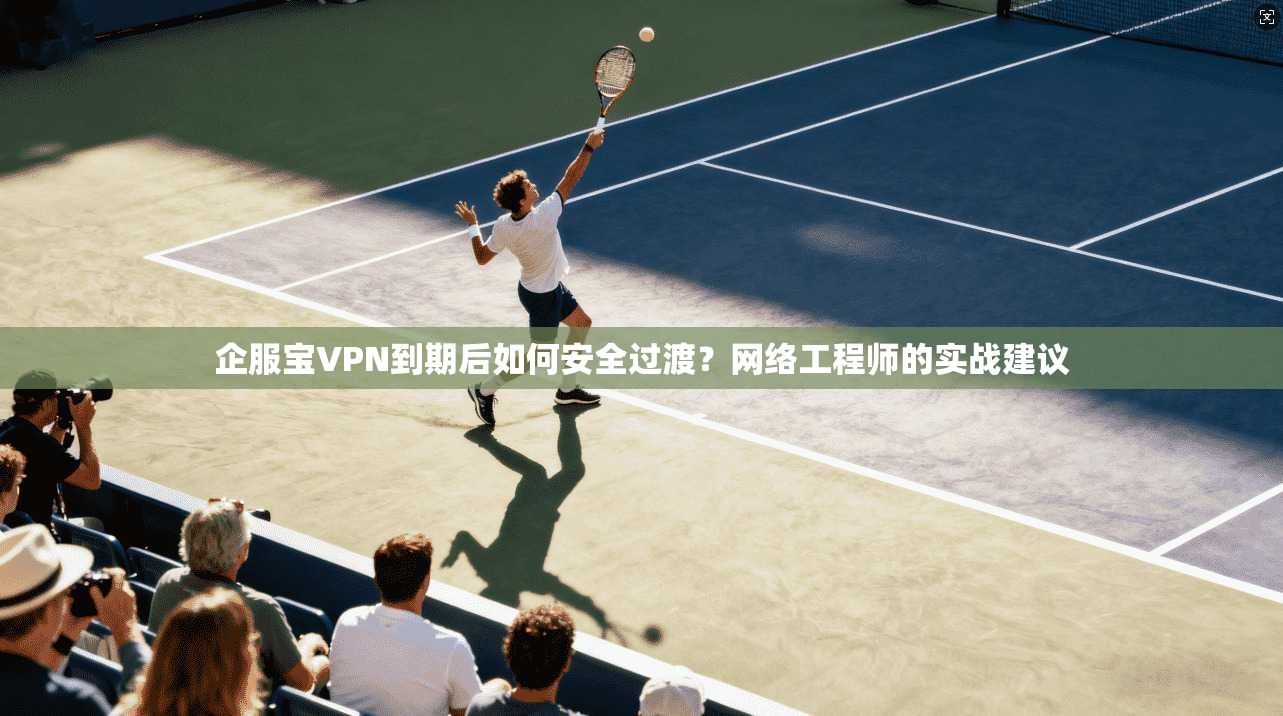 企服宝VPN到期后如何安全过渡？网络工程师的实战建议