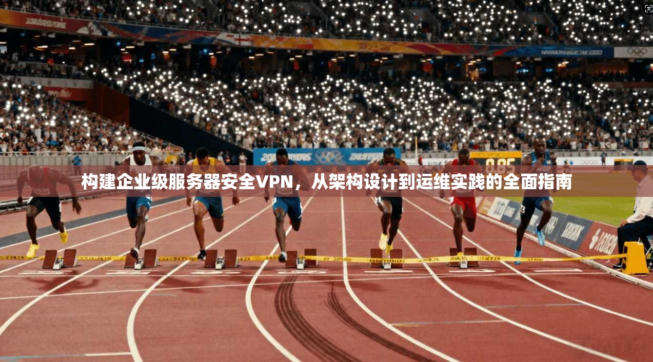 构建企业级服务器安全VPN，从架构设计到运维实践的全面指南