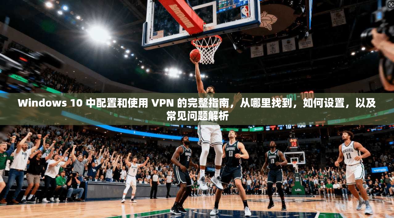 Windows 10 中配置和使用 VPN 的完整指南，从哪里找到，如何设置，以及常见问题解析