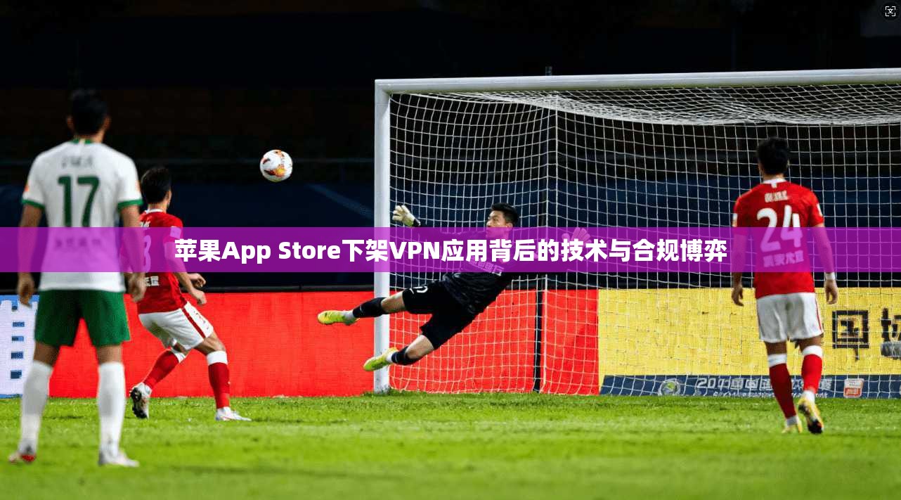 苹果App Store下架VPN应用背后的技术与合规博弈