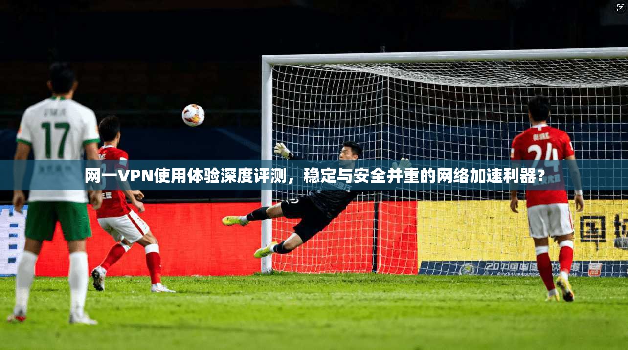 网一VPN使用体验深度评测,稳定与安全并重的网络加速利器? 网一VPN使用体验深度评测,稳定与安全并重的网络加速利器?