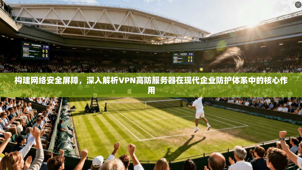 构建网络安全屏障，深入解析VPN高防服务器在现代企业防护体系中的核心作用