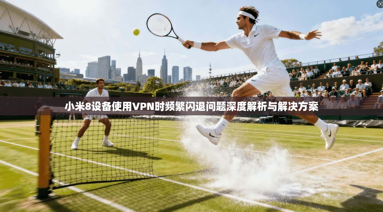 小米8设备使用VPN时频繁闪退问题深度解析与解决方案