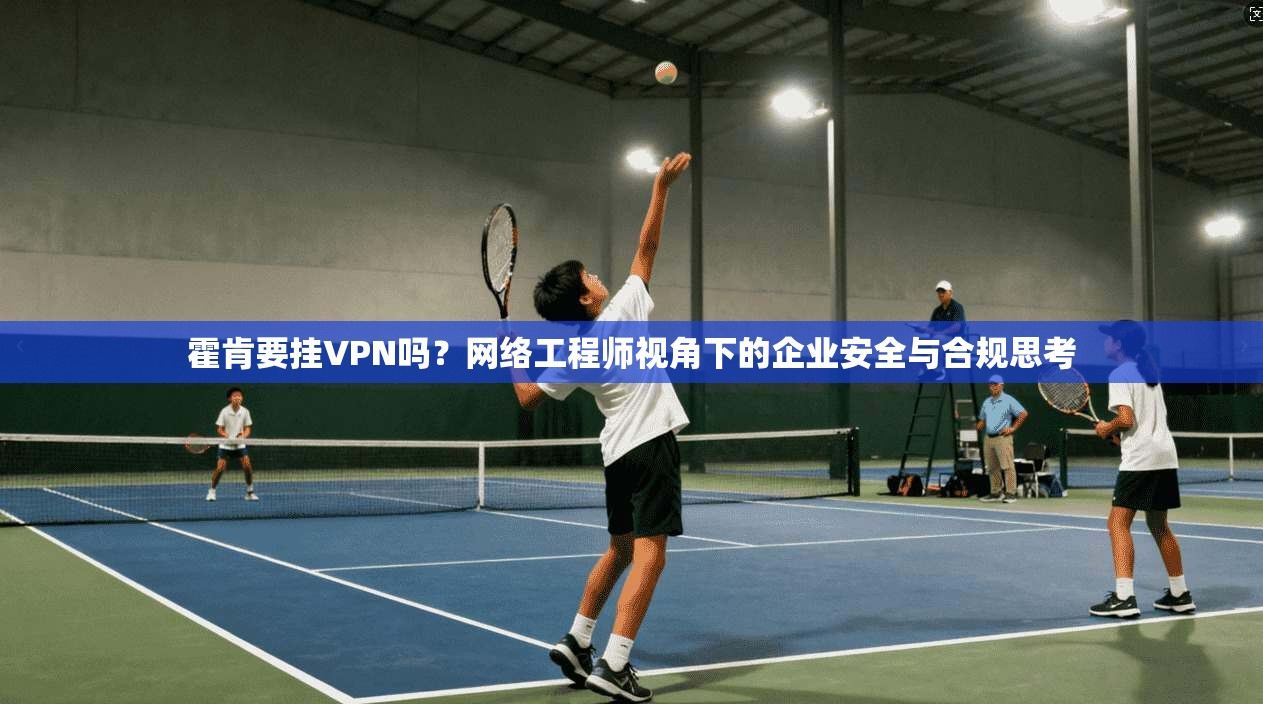 霍肯要挂VPN吗？网络工程师视角下的企业安全与合规思考