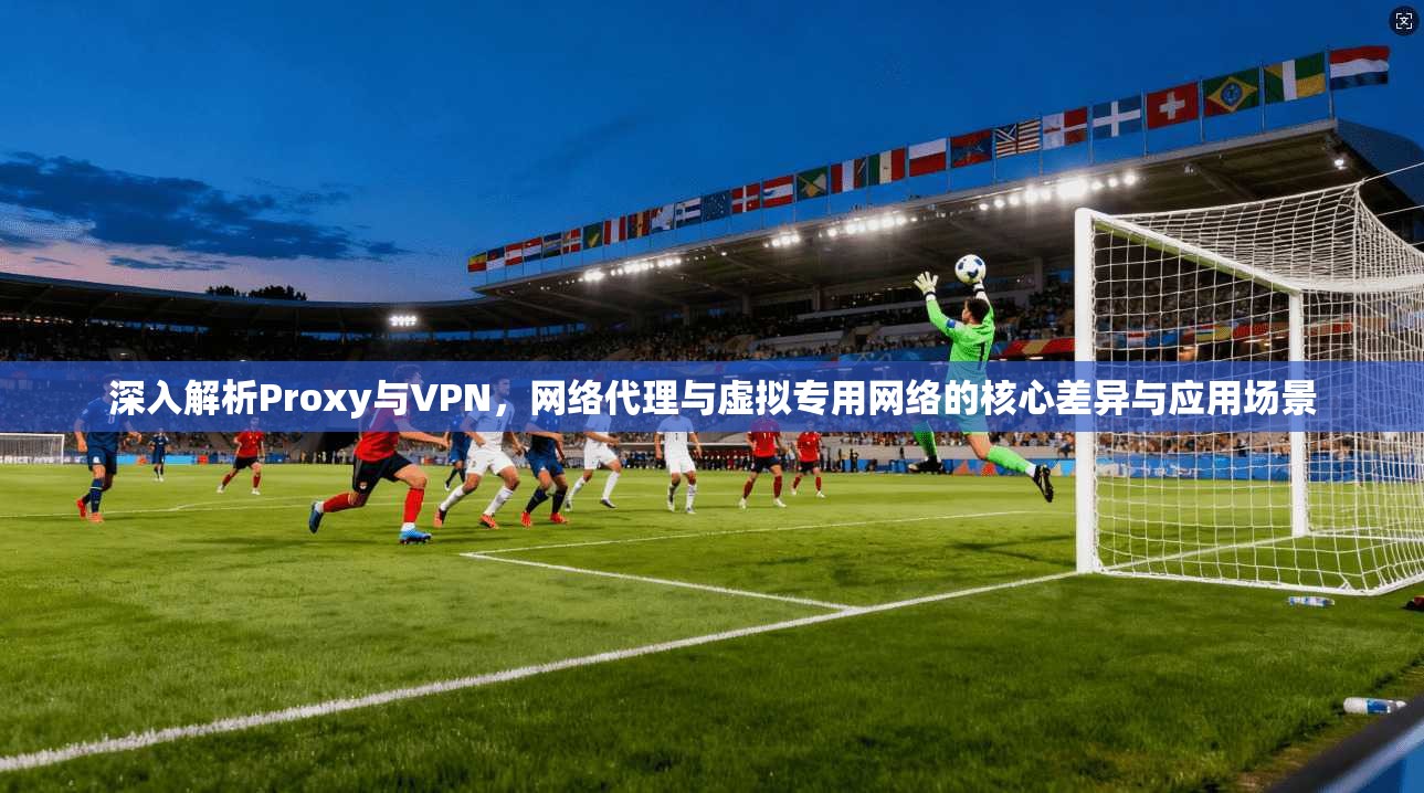 深入解析Proxy与VPN，网络代理与虚拟专用网络的核心差异与应用场景
