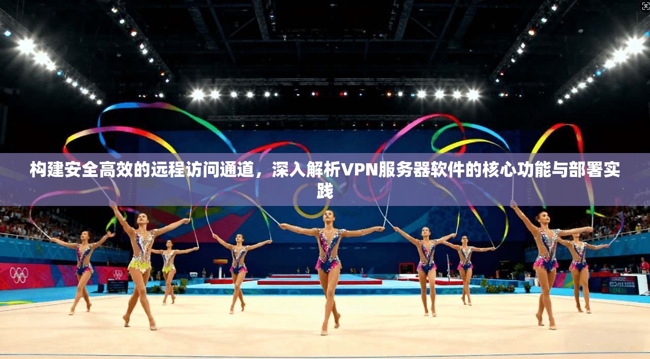 构建安全高效的远程访问通道，深入解析VPN服务器软件的核心功能与部署实践