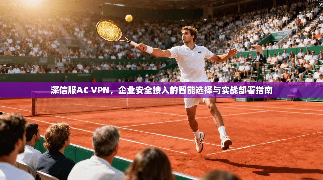 深信服AC VPN，企业安全接入的智能选择与实战部署指南