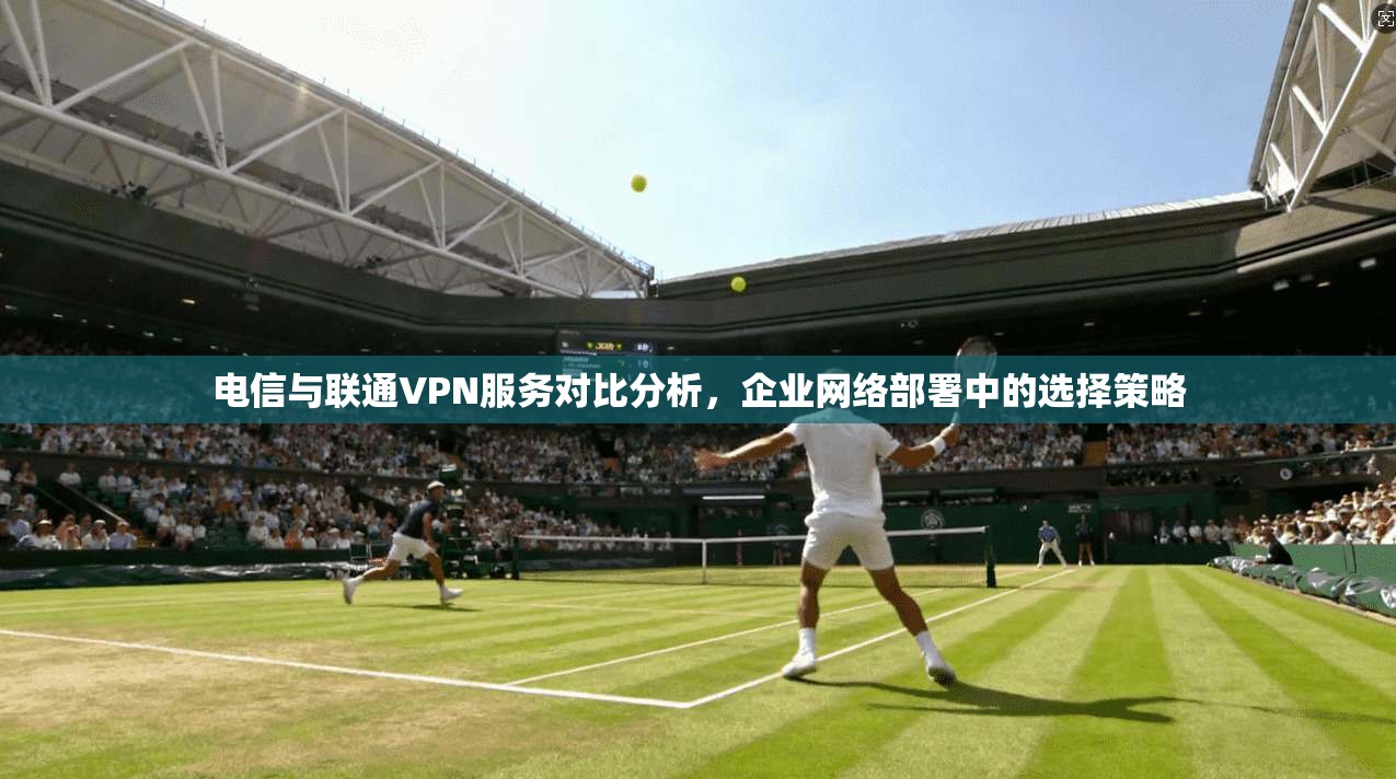 电信与联通VPN服务对比分析，企业网络部署中的选择策略