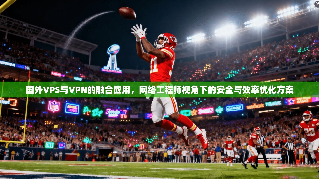 国外VPS与VPN的融合应用，网络工程师视角下的安全与效率优化方案