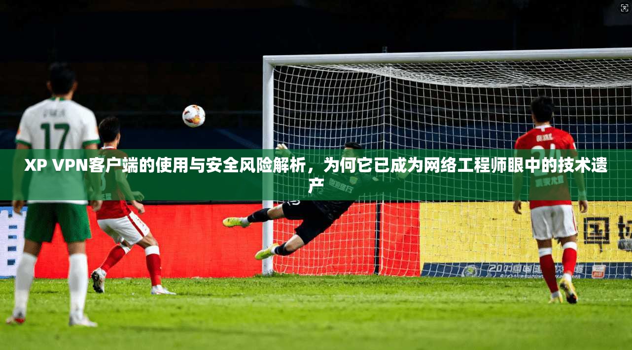 XP VPN客户端的使用与安全风险解析，为何它已成为网络工程师眼中的技术遗产