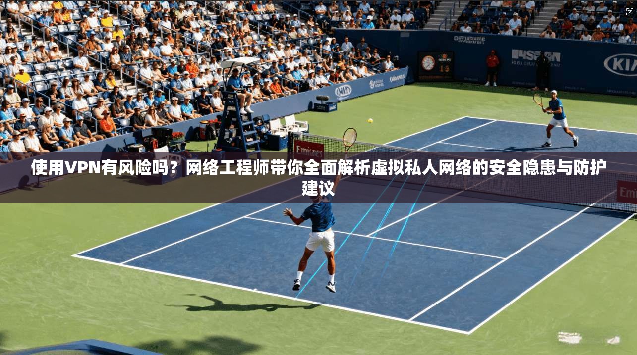 使用VPN有风险吗？网络工程师带你全面解析虚拟私人网络的安全隐患与防护建议
