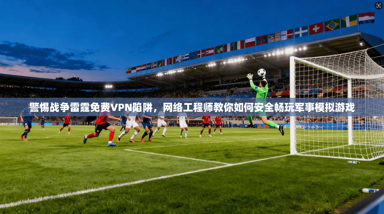 警惕战争雷霆免费VPN陷阱，网络工程师教你如何安全畅玩军事模拟游戏