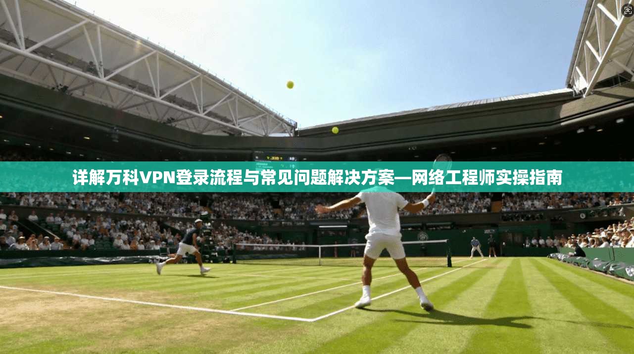 详解万科VPN登录流程与常见问题解决方案—网络工程师实操指南