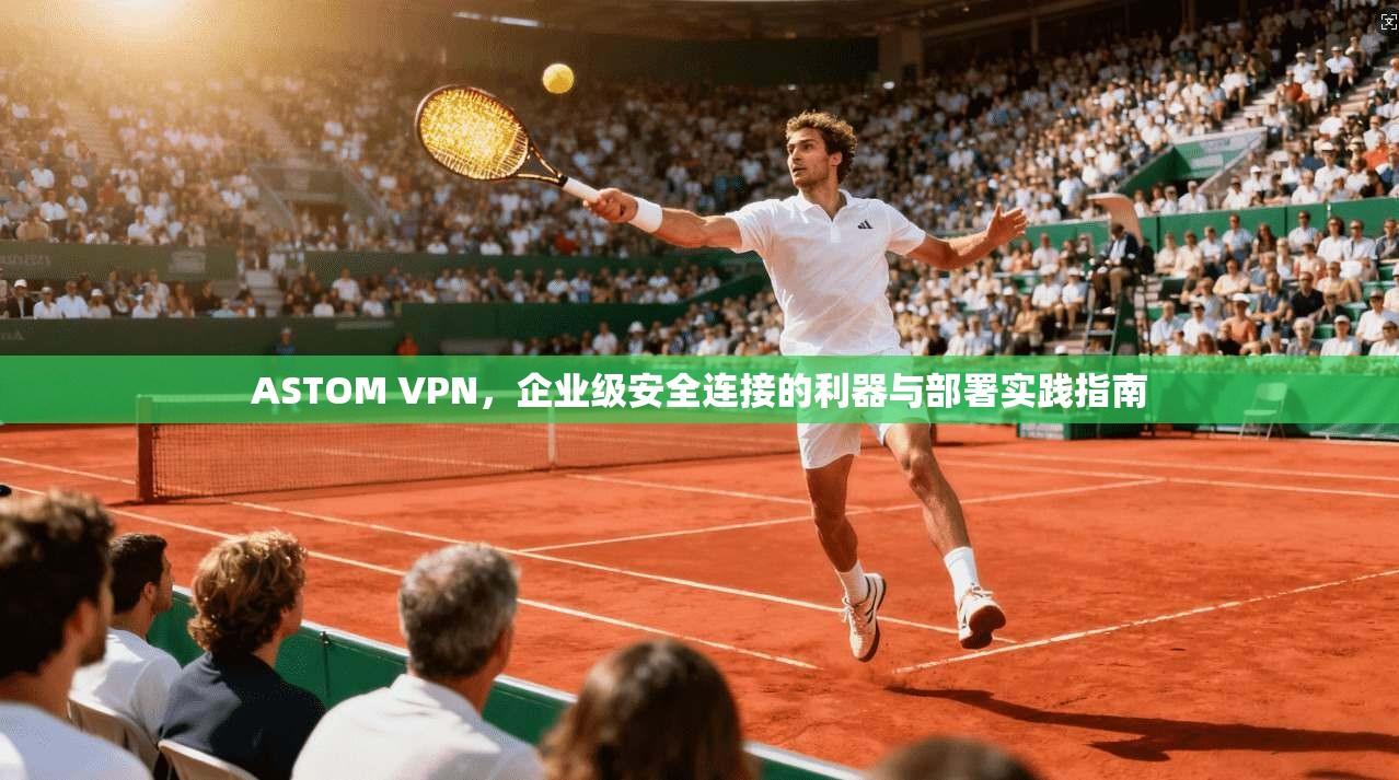 ASTOM VPN，企业级安全连接的利器与部署实践指南
